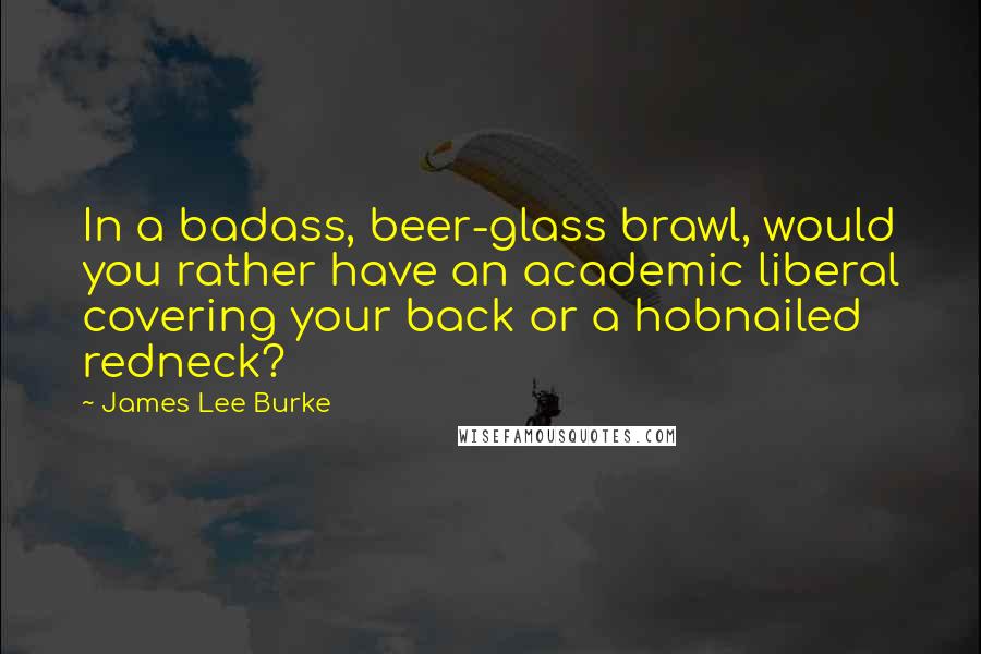 James Lee Burke Quotes: In a badass, beer-glass brawl, would you rather have an academic liberal covering your back or a hobnailed redneck?