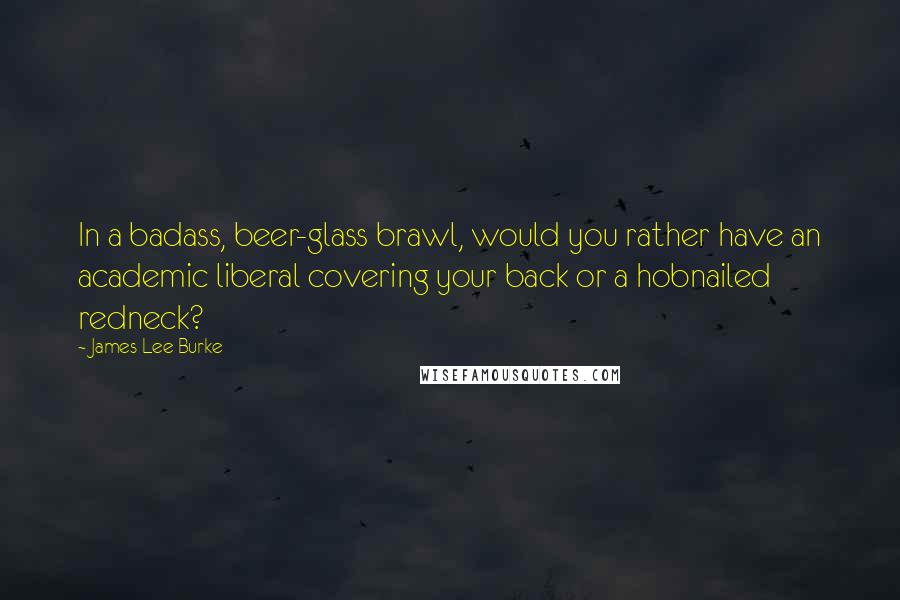 James Lee Burke Quotes: In a badass, beer-glass brawl, would you rather have an academic liberal covering your back or a hobnailed redneck?