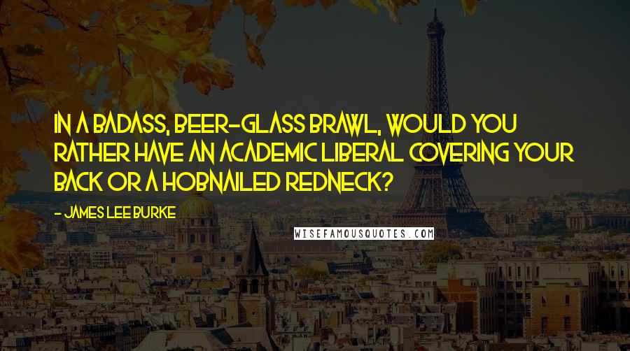 James Lee Burke Quotes: In a badass, beer-glass brawl, would you rather have an academic liberal covering your back or a hobnailed redneck?