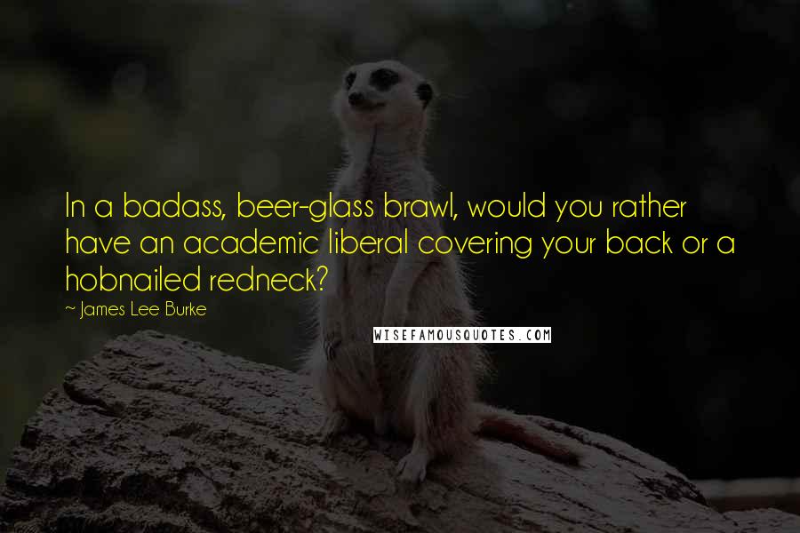 James Lee Burke Quotes: In a badass, beer-glass brawl, would you rather have an academic liberal covering your back or a hobnailed redneck?