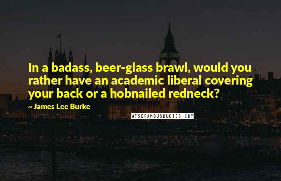 James Lee Burke Quotes: In a badass, beer-glass brawl, would you rather have an academic liberal covering your back or a hobnailed redneck?