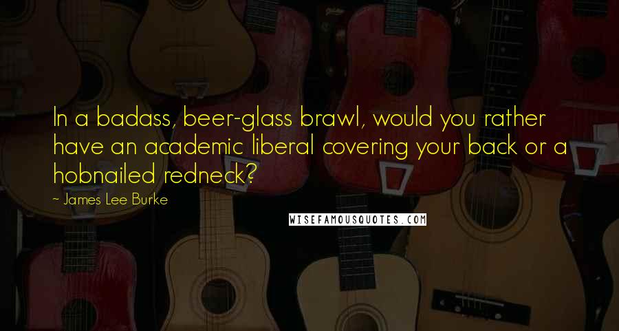 James Lee Burke Quotes: In a badass, beer-glass brawl, would you rather have an academic liberal covering your back or a hobnailed redneck?