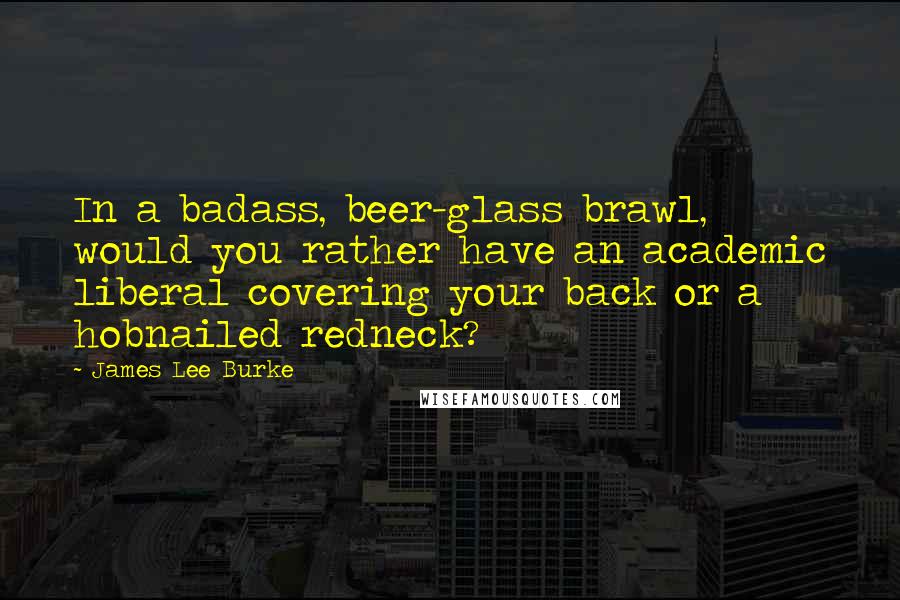 James Lee Burke Quotes: In a badass, beer-glass brawl, would you rather have an academic liberal covering your back or a hobnailed redneck?