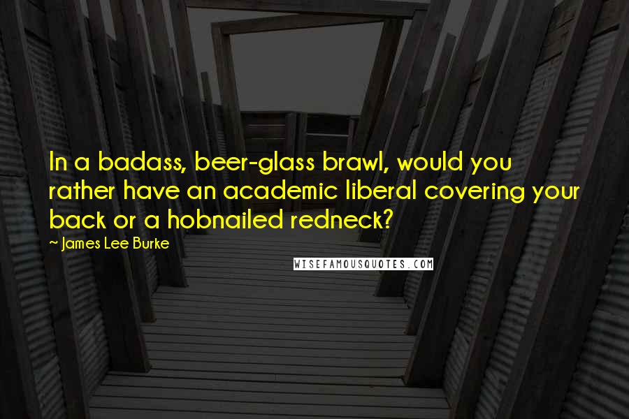 James Lee Burke Quotes: In a badass, beer-glass brawl, would you rather have an academic liberal covering your back or a hobnailed redneck?