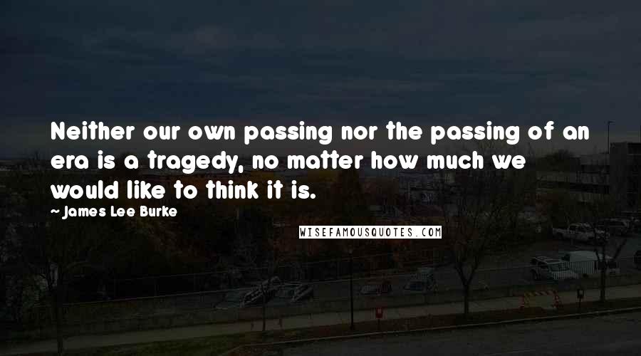 James Lee Burke Quotes: Neither our own passing nor the passing of an era is a tragedy, no matter how much we would like to think it is.