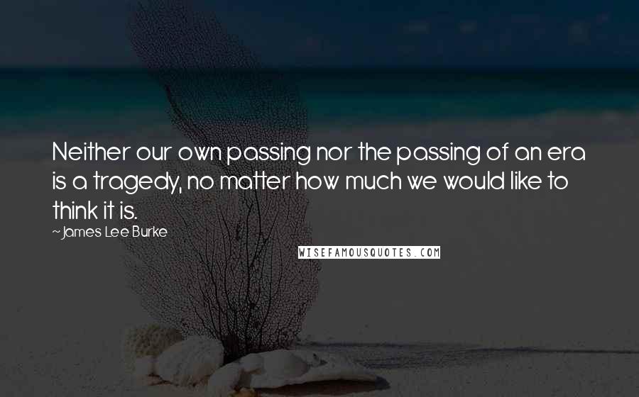 James Lee Burke Quotes: Neither our own passing nor the passing of an era is a tragedy, no matter how much we would like to think it is.