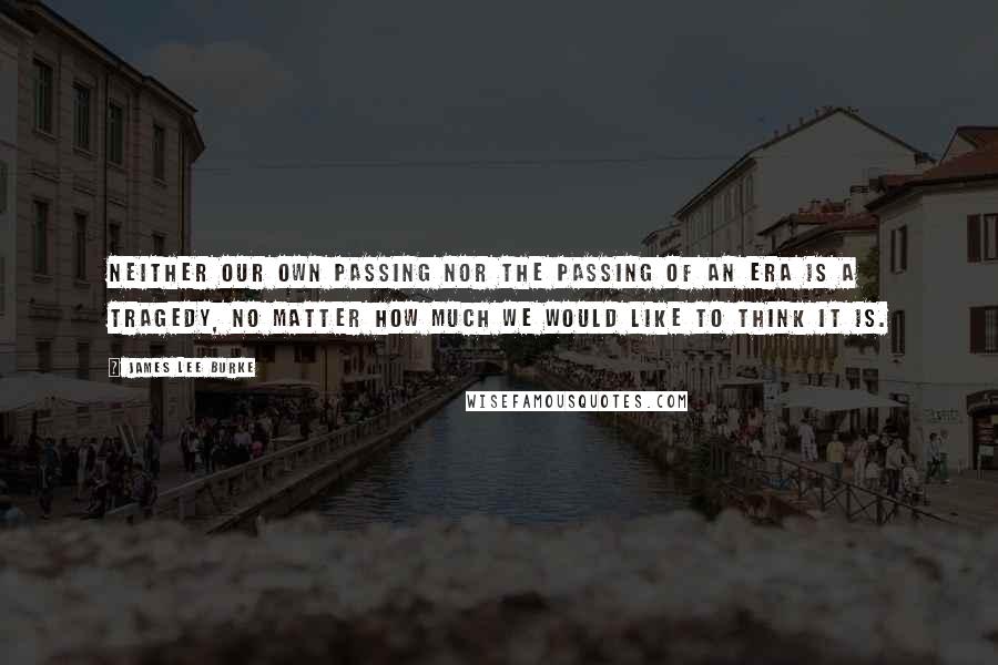 James Lee Burke Quotes: Neither our own passing nor the passing of an era is a tragedy, no matter how much we would like to think it is.