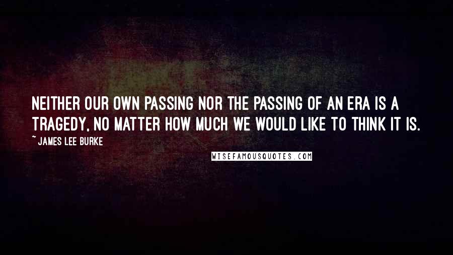 James Lee Burke Quotes: Neither our own passing nor the passing of an era is a tragedy, no matter how much we would like to think it is.