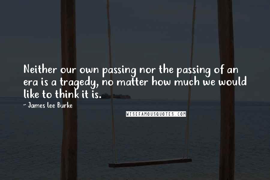 James Lee Burke Quotes: Neither our own passing nor the passing of an era is a tragedy, no matter how much we would like to think it is.