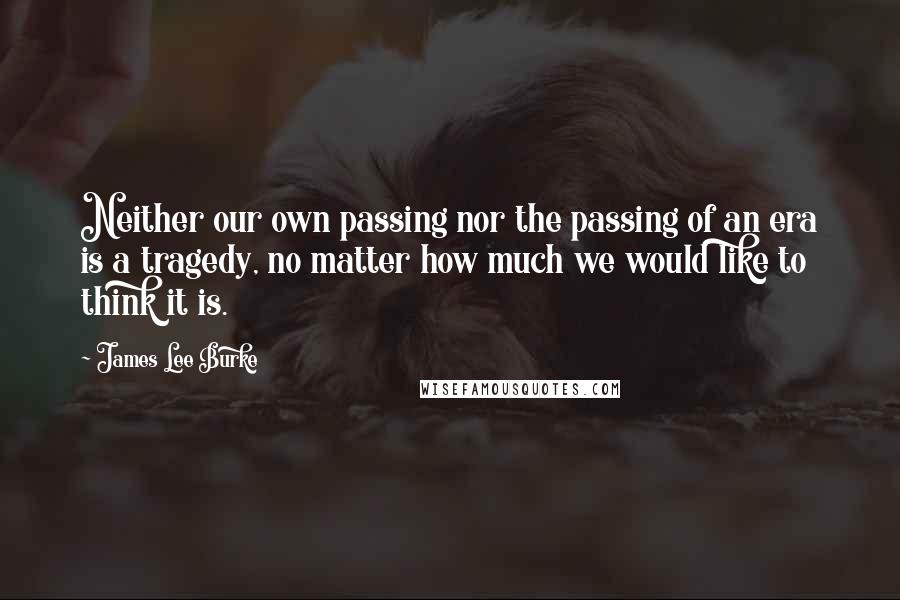 James Lee Burke Quotes: Neither our own passing nor the passing of an era is a tragedy, no matter how much we would like to think it is.