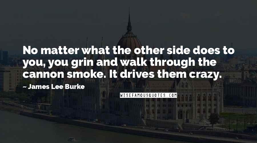 James Lee Burke Quotes: No matter what the other side does to you, you grin and walk through the cannon smoke. It drives them crazy.