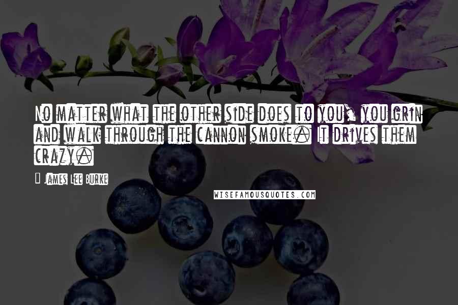 James Lee Burke Quotes: No matter what the other side does to you, you grin and walk through the cannon smoke. It drives them crazy.