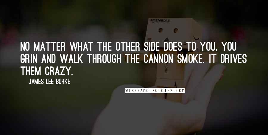 James Lee Burke Quotes: No matter what the other side does to you, you grin and walk through the cannon smoke. It drives them crazy.