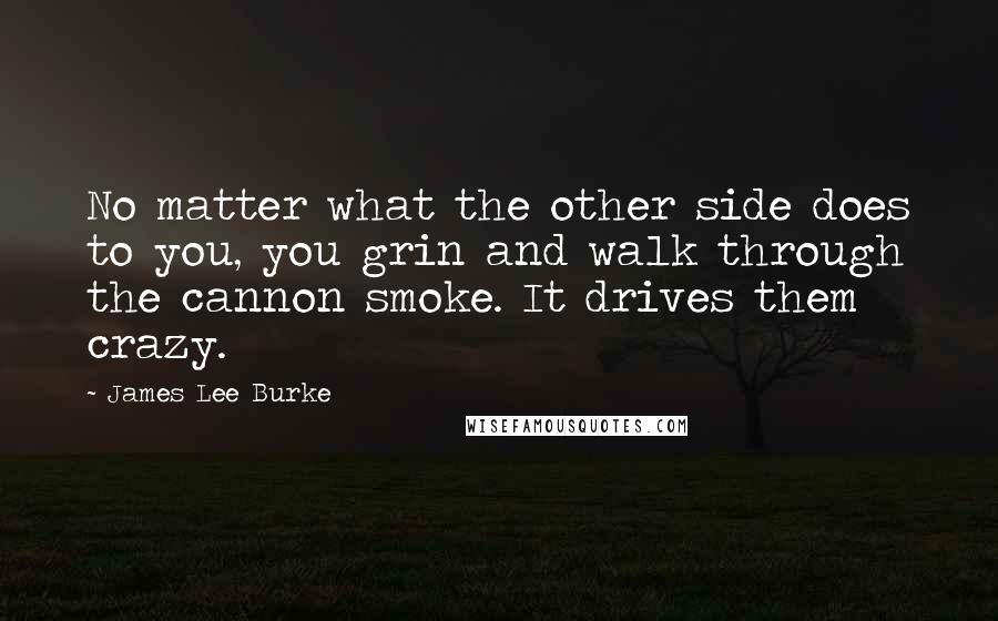 James Lee Burke Quotes: No matter what the other side does to you, you grin and walk through the cannon smoke. It drives them crazy.