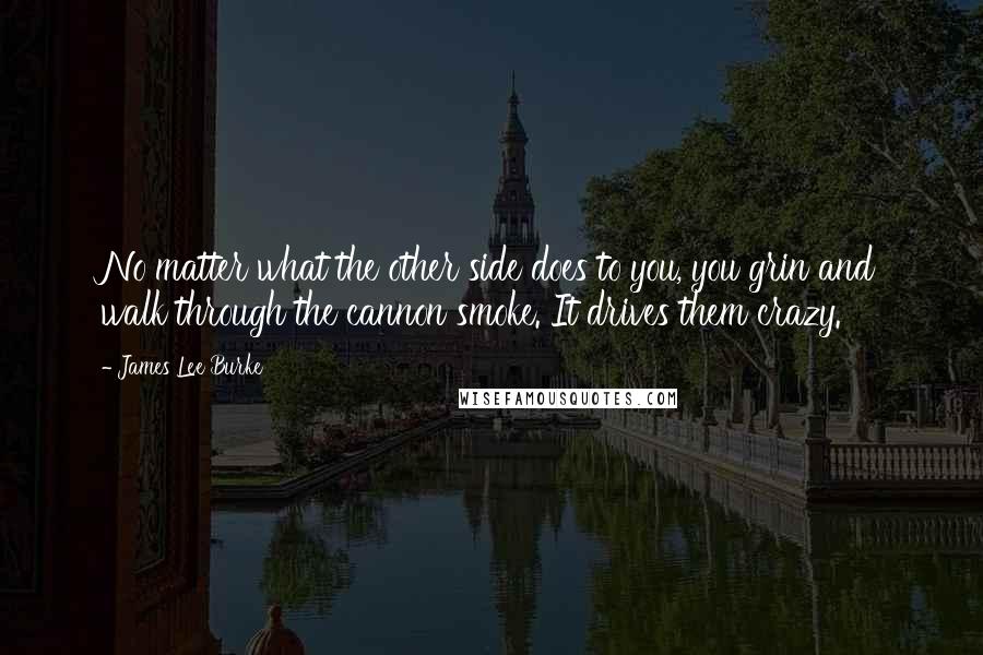 James Lee Burke Quotes: No matter what the other side does to you, you grin and walk through the cannon smoke. It drives them crazy.