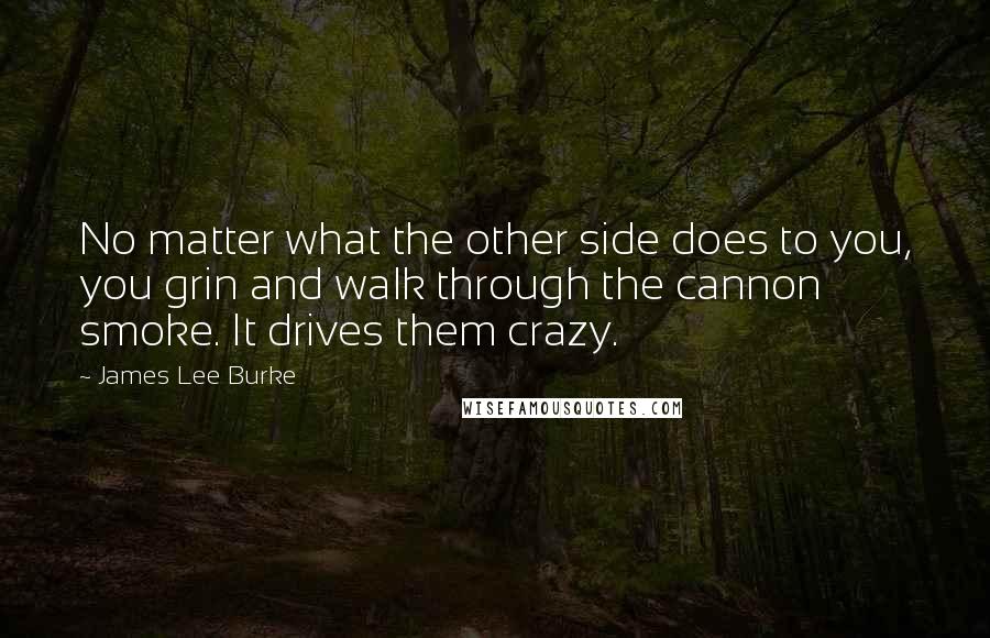 James Lee Burke Quotes: No matter what the other side does to you, you grin and walk through the cannon smoke. It drives them crazy.