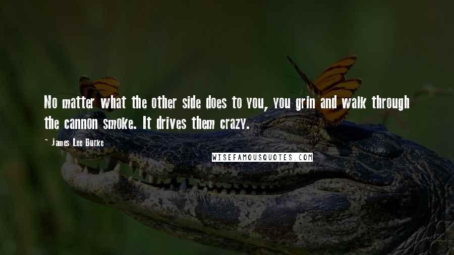 James Lee Burke Quotes: No matter what the other side does to you, you grin and walk through the cannon smoke. It drives them crazy.