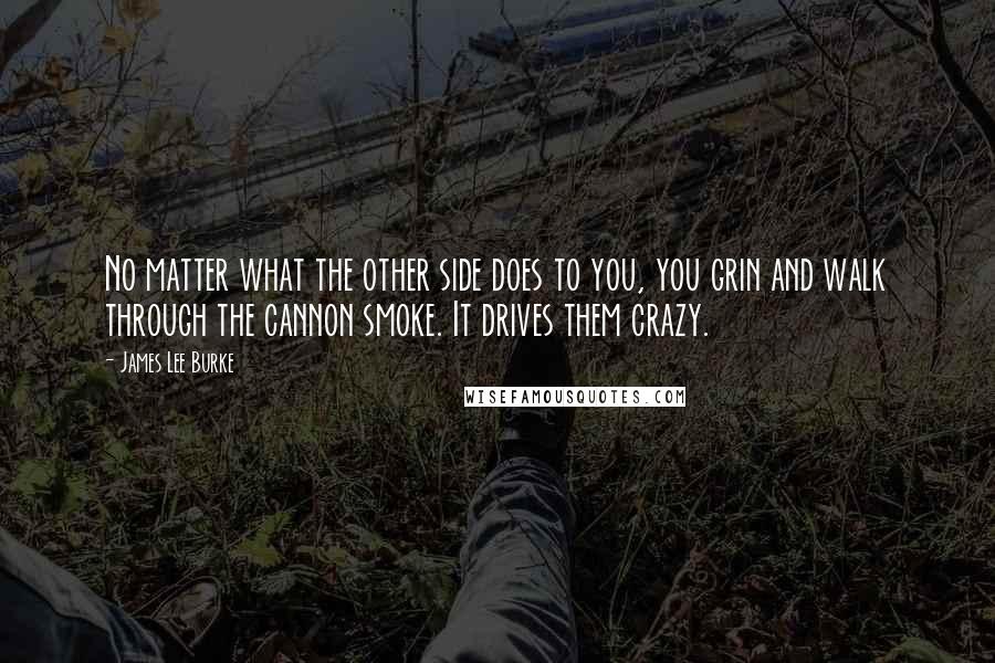 James Lee Burke Quotes: No matter what the other side does to you, you grin and walk through the cannon smoke. It drives them crazy.