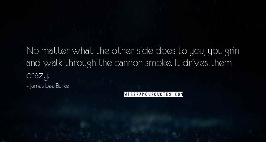 James Lee Burke Quotes: No matter what the other side does to you, you grin and walk through the cannon smoke. It drives them crazy.