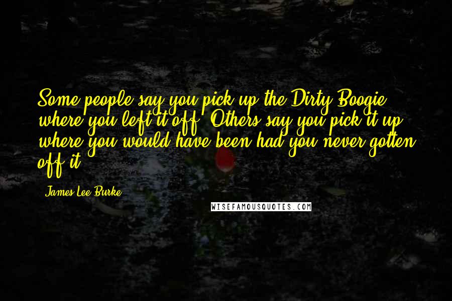 James Lee Burke Quotes: Some people say you pick up the Dirty Boogie where you left it off. Others say you pick it up where you would have been had you never gotten off it.