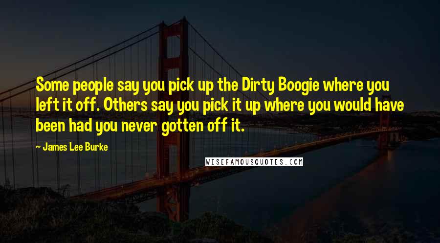 James Lee Burke Quotes: Some people say you pick up the Dirty Boogie where you left it off. Others say you pick it up where you would have been had you never gotten off it.