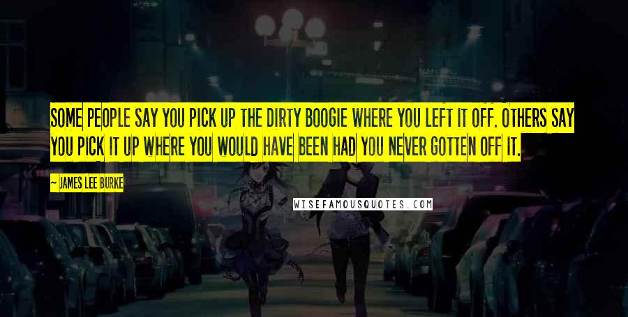 James Lee Burke Quotes: Some people say you pick up the Dirty Boogie where you left it off. Others say you pick it up where you would have been had you never gotten off it.