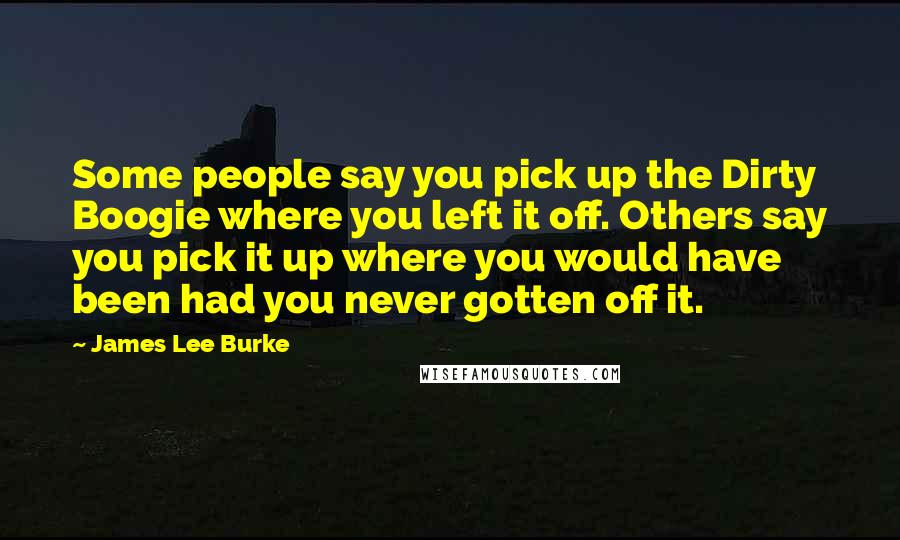 James Lee Burke Quotes: Some people say you pick up the Dirty Boogie where you left it off. Others say you pick it up where you would have been had you never gotten off it.