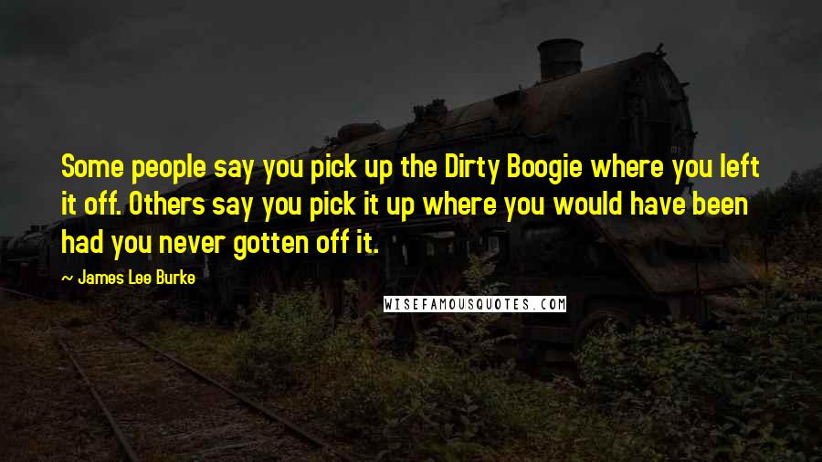 James Lee Burke Quotes: Some people say you pick up the Dirty Boogie where you left it off. Others say you pick it up where you would have been had you never gotten off it.