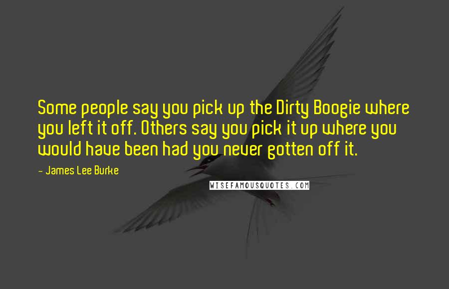 James Lee Burke Quotes: Some people say you pick up the Dirty Boogie where you left it off. Others say you pick it up where you would have been had you never gotten off it.