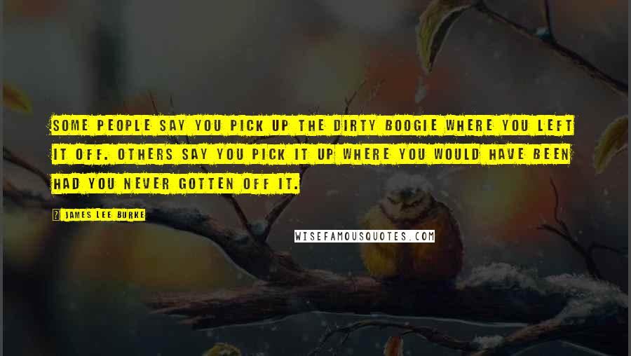James Lee Burke Quotes: Some people say you pick up the Dirty Boogie where you left it off. Others say you pick it up where you would have been had you never gotten off it.