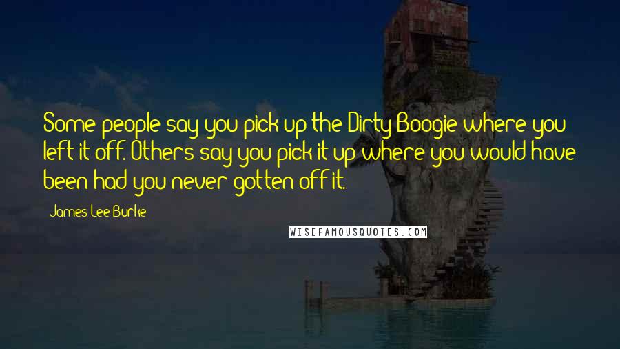 James Lee Burke Quotes: Some people say you pick up the Dirty Boogie where you left it off. Others say you pick it up where you would have been had you never gotten off it.