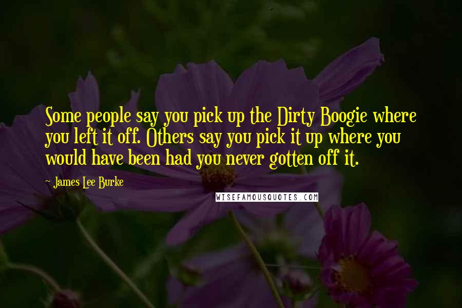 James Lee Burke Quotes: Some people say you pick up the Dirty Boogie where you left it off. Others say you pick it up where you would have been had you never gotten off it.