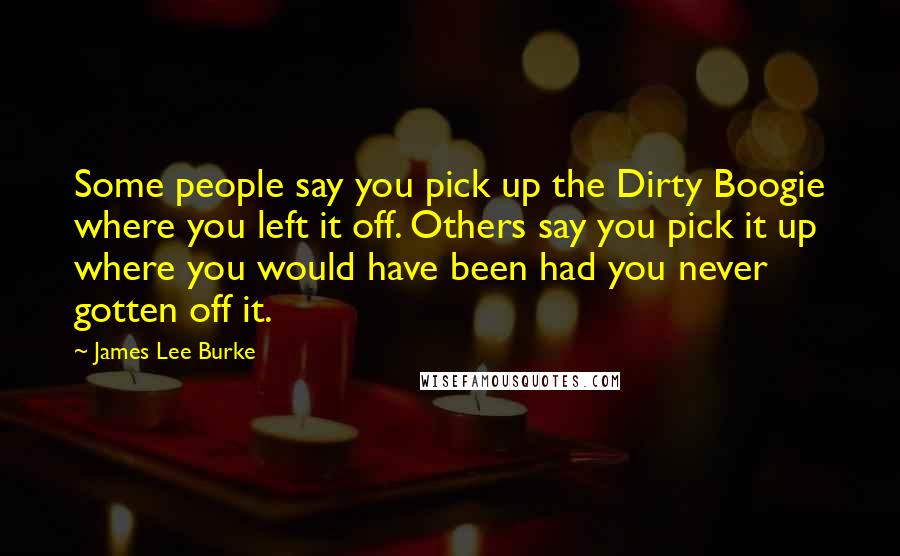 James Lee Burke Quotes: Some people say you pick up the Dirty Boogie where you left it off. Others say you pick it up where you would have been had you never gotten off it.