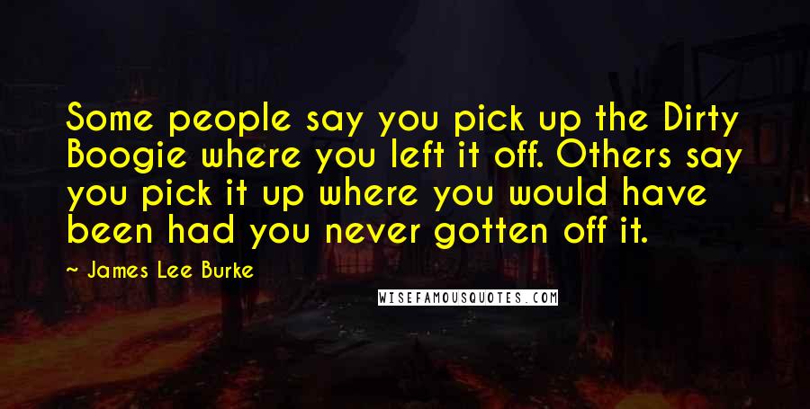 James Lee Burke Quotes: Some people say you pick up the Dirty Boogie where you left it off. Others say you pick it up where you would have been had you never gotten off it.