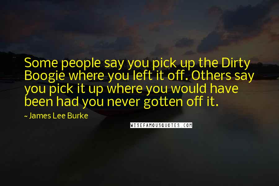 James Lee Burke Quotes: Some people say you pick up the Dirty Boogie where you left it off. Others say you pick it up where you would have been had you never gotten off it.