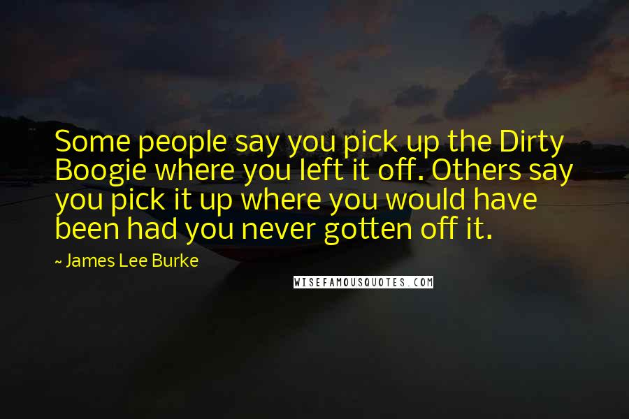 James Lee Burke Quotes: Some people say you pick up the Dirty Boogie where you left it off. Others say you pick it up where you would have been had you never gotten off it.