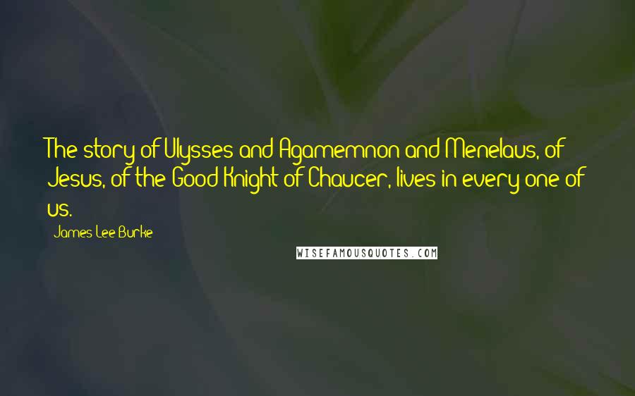 James Lee Burke Quotes: The story of Ulysses and Agamemnon and Menelaus, of Jesus, of the Good Knight of Chaucer, lives in every one of us.