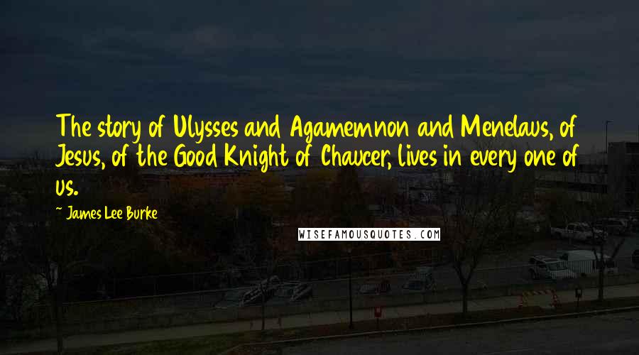 James Lee Burke Quotes: The story of Ulysses and Agamemnon and Menelaus, of Jesus, of the Good Knight of Chaucer, lives in every one of us.