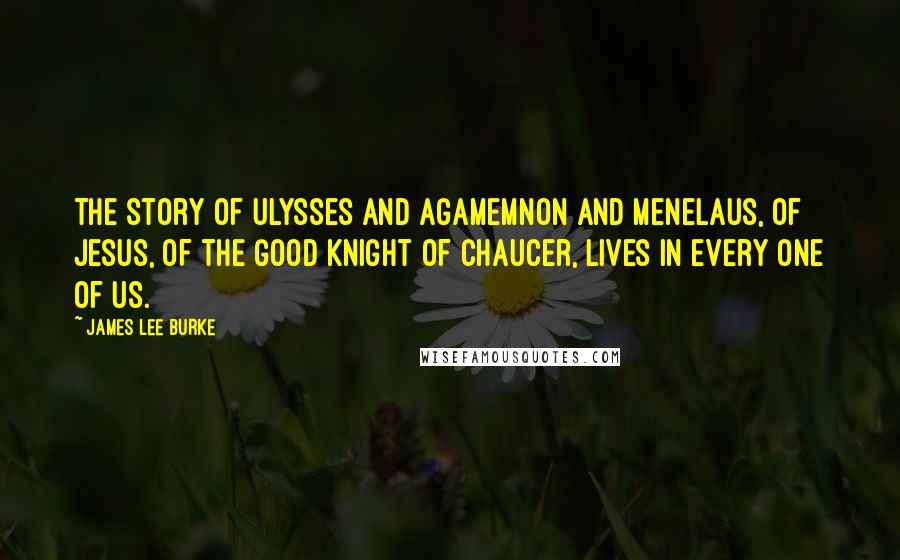 James Lee Burke Quotes: The story of Ulysses and Agamemnon and Menelaus, of Jesus, of the Good Knight of Chaucer, lives in every one of us.