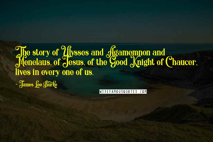 James Lee Burke Quotes: The story of Ulysses and Agamemnon and Menelaus, of Jesus, of the Good Knight of Chaucer, lives in every one of us.