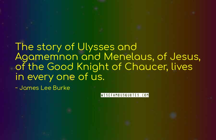 James Lee Burke Quotes: The story of Ulysses and Agamemnon and Menelaus, of Jesus, of the Good Knight of Chaucer, lives in every one of us.