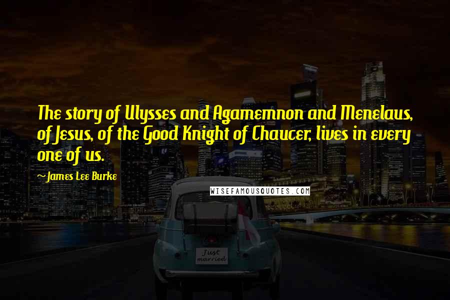 James Lee Burke Quotes: The story of Ulysses and Agamemnon and Menelaus, of Jesus, of the Good Knight of Chaucer, lives in every one of us.