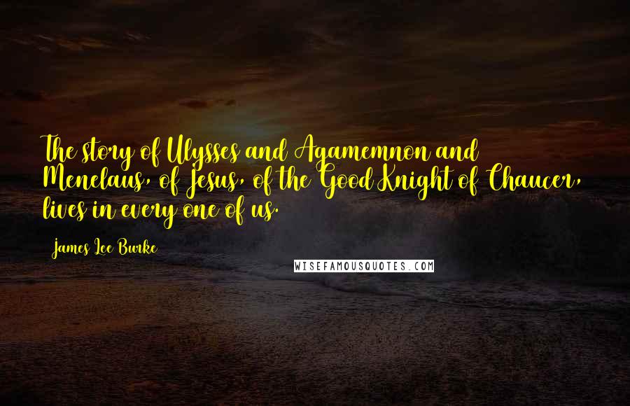 James Lee Burke Quotes: The story of Ulysses and Agamemnon and Menelaus, of Jesus, of the Good Knight of Chaucer, lives in every one of us.