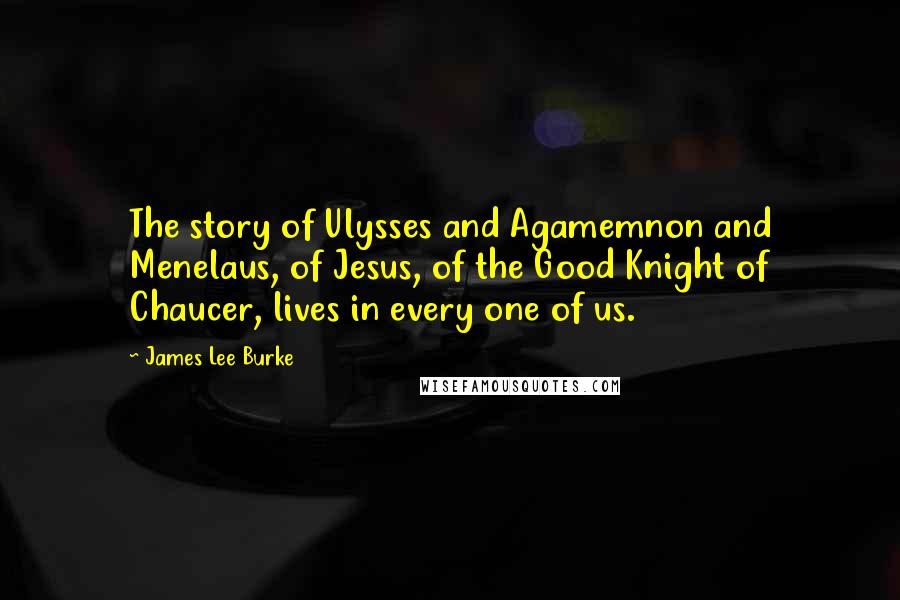 James Lee Burke Quotes: The story of Ulysses and Agamemnon and Menelaus, of Jesus, of the Good Knight of Chaucer, lives in every one of us.