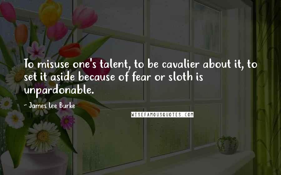 James Lee Burke Quotes: To misuse one's talent, to be cavalier about it, to set it aside because of fear or sloth is unpardonable.