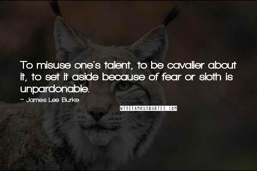 James Lee Burke Quotes: To misuse one's talent, to be cavalier about it, to set it aside because of fear or sloth is unpardonable.