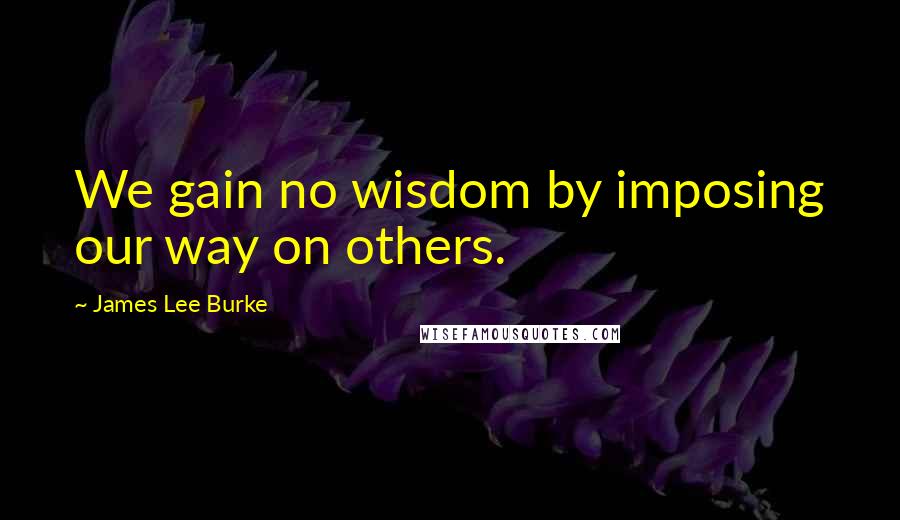 James Lee Burke Quotes: We gain no wisdom by imposing our way on others.
