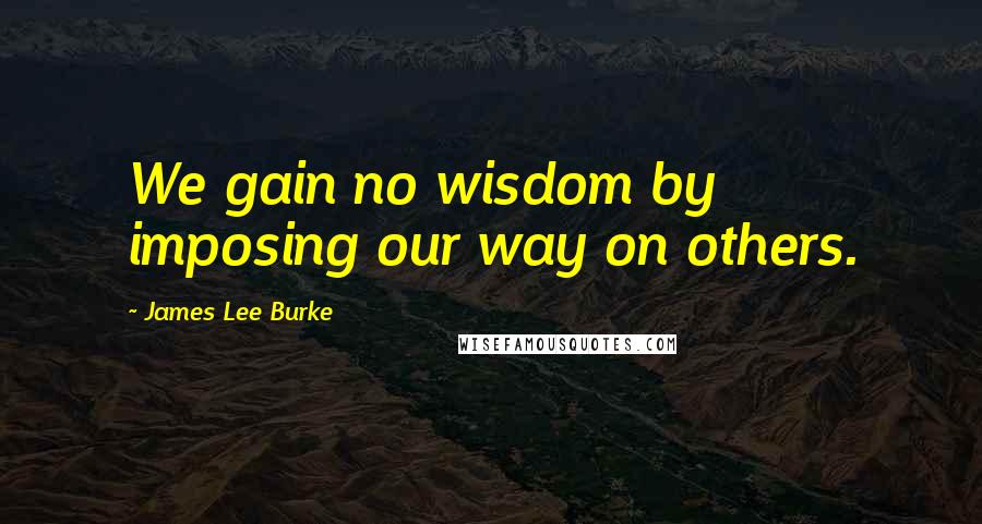 James Lee Burke Quotes: We gain no wisdom by imposing our way on others.