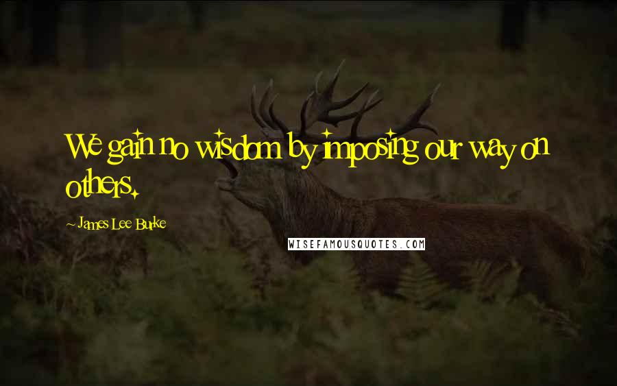 James Lee Burke Quotes: We gain no wisdom by imposing our way on others.