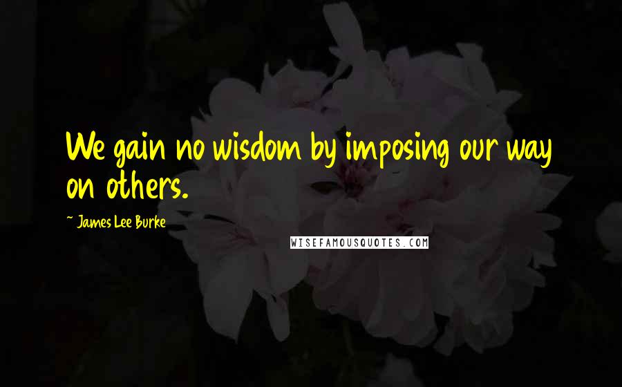 James Lee Burke Quotes: We gain no wisdom by imposing our way on others.